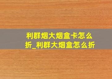 利群烟大烟盒卡怎么折_利群大烟盒怎么折