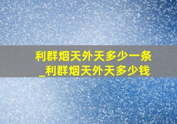 利群烟天外天多少一条_利群烟天外天多少钱