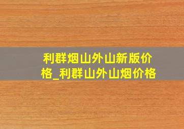 利群烟山外山新版价格_利群山外山烟价格