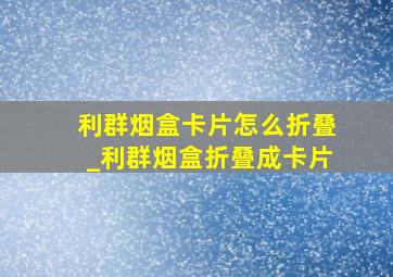 利群烟盒卡片怎么折叠_利群烟盒折叠成卡片