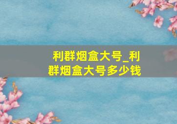 利群烟盒大号_利群烟盒大号多少钱