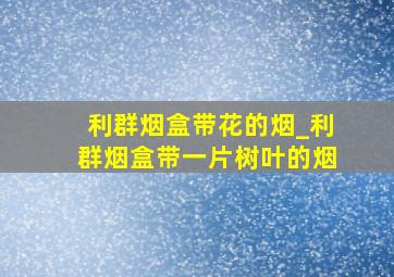 利群烟盒带花的烟_利群烟盒带一片树叶的烟