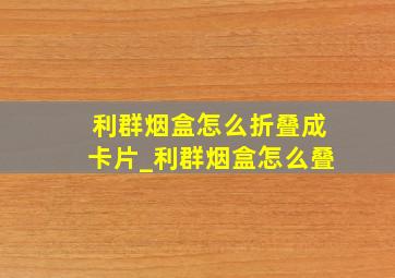 利群烟盒怎么折叠成卡片_利群烟盒怎么叠