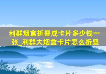 利群烟盒折叠成卡片多少钱一张_利群大烟盒卡片怎么折叠