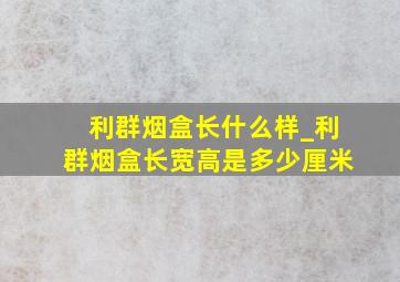 利群烟盒长什么样_利群烟盒长宽高是多少厘米