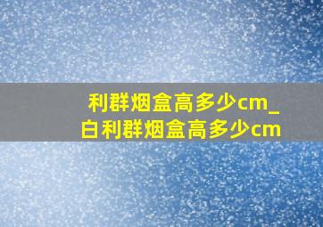 利群烟盒高多少cm_白利群烟盒高多少cm