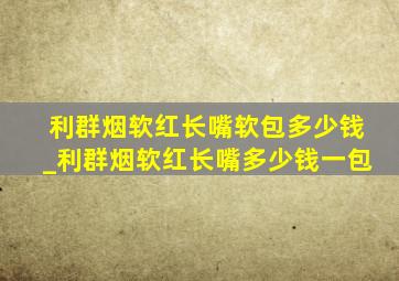 利群烟软红长嘴软包多少钱_利群烟软红长嘴多少钱一包