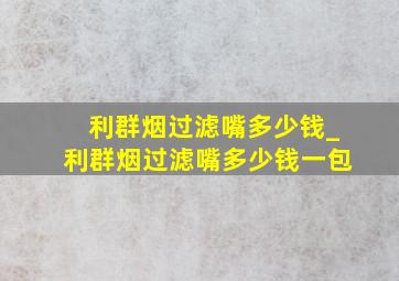 利群烟过滤嘴多少钱_利群烟过滤嘴多少钱一包