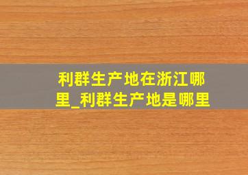 利群生产地在浙江哪里_利群生产地是哪里