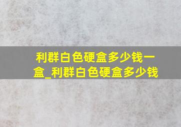 利群白色硬盒多少钱一盒_利群白色硬盒多少钱