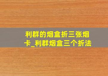 利群的烟盒折三张烟卡_利群烟盒三个折法