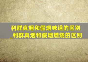 利群真烟和假烟味道的区别_利群真烟和假烟燃烧的区别