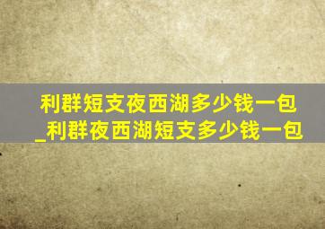 利群短支夜西湖多少钱一包_利群夜西湖短支多少钱一包