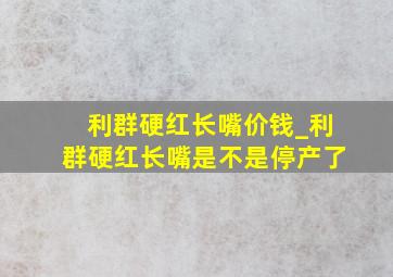 利群硬红长嘴价钱_利群硬红长嘴是不是停产了