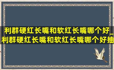 利群硬红长嘴和软红长嘴哪个好_利群硬红长嘴和软红长嘴哪个好抽