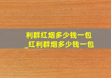 利群红烟多少钱一包_红利群烟多少钱一包