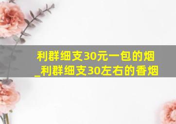 利群细支30元一包的烟_利群细支30左右的香烟