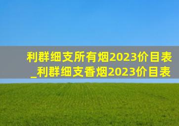 利群细支所有烟2023价目表_利群细支香烟2023价目表