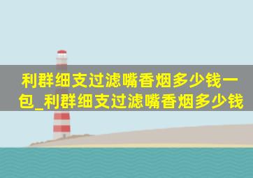 利群细支过滤嘴香烟多少钱一包_利群细支过滤嘴香烟多少钱