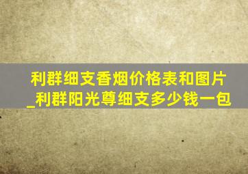 利群细支香烟价格表和图片_利群阳光尊细支多少钱一包