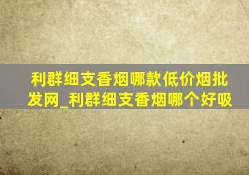 利群细支香烟哪款(低价烟批发网)_利群细支香烟哪个好吸