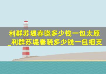 利群苏堤春晓多少钱一包太原_利群苏堤春晓多少钱一包细支