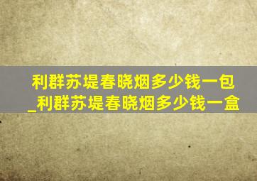 利群苏堤春晓烟多少钱一包_利群苏堤春晓烟多少钱一盒