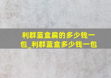 利群蓝盒扁的多少钱一包_利群蓝盒多少钱一包