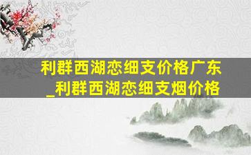 利群西湖恋细支价格广东_利群西湖恋细支烟价格