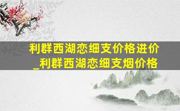 利群西湖恋细支价格进价_利群西湖恋细支烟价格