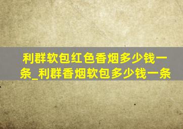 利群软包红色香烟多少钱一条_利群香烟软包多少钱一条