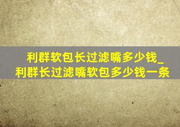 利群软包长过滤嘴多少钱_利群长过滤嘴软包多少钱一条