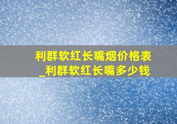 利群软红长嘴烟价格表_利群软红长嘴多少钱