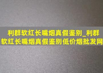 利群软红长嘴烟真假鉴别_利群软红长嘴烟真假鉴别(低价烟批发网)