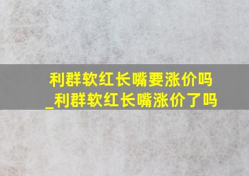 利群软红长嘴要涨价吗_利群软红长嘴涨价了吗