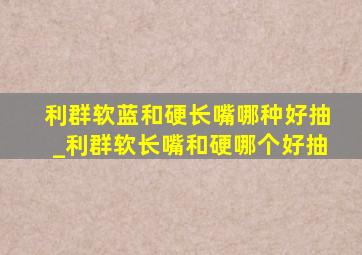 利群软蓝和硬长嘴哪种好抽_利群软长嘴和硬哪个好抽