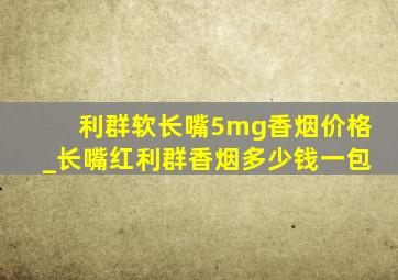 利群软长嘴5mg香烟价格_长嘴红利群香烟多少钱一包