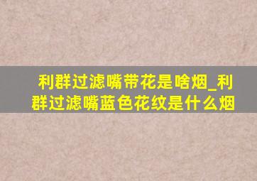 利群过滤嘴带花是啥烟_利群过滤嘴蓝色花纹是什么烟