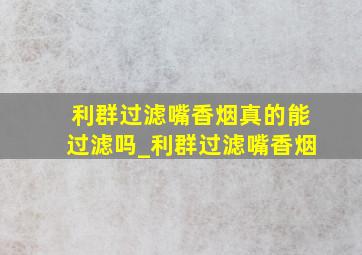 利群过滤嘴香烟真的能过滤吗_利群过滤嘴香烟