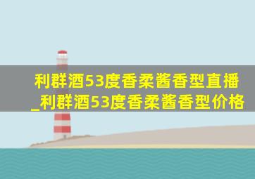 利群酒53度香柔酱香型直播_利群酒53度香柔酱香型价格