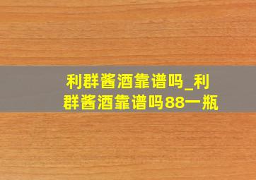 利群酱酒靠谱吗_利群酱酒靠谱吗88一瓶