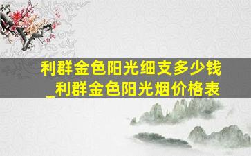 利群金色阳光细支多少钱_利群金色阳光烟价格表