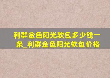 利群金色阳光软包多少钱一条_利群金色阳光软包价格