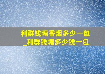 利群钱塘香烟多少一包_利群钱塘多少钱一包