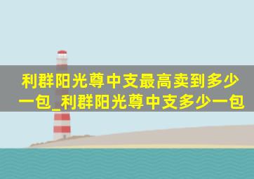 利群阳光尊中支最高卖到多少一包_利群阳光尊中支多少一包