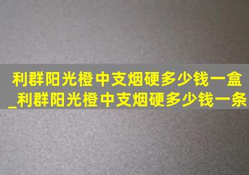 利群阳光橙中支烟硬多少钱一盒_利群阳光橙中支烟硬多少钱一条