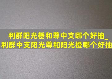 利群阳光橙和尊中支哪个好抽_利群中支阳光尊和阳光橙哪个好抽