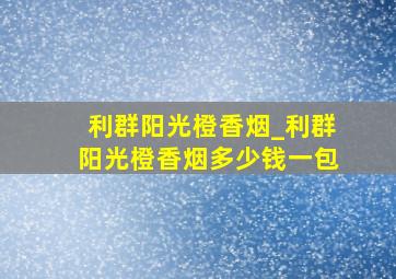 利群阳光橙香烟_利群阳光橙香烟多少钱一包