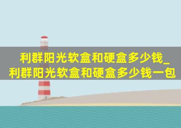 利群阳光软盒和硬盒多少钱_利群阳光软盒和硬盒多少钱一包