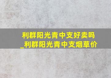 利群阳光青中支好卖吗_利群阳光青中支烟草价